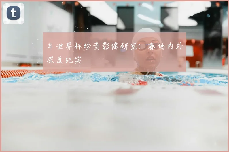 年世界杯珍贵影像研究：赛场内外深度纪实