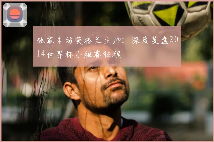 独家专访英格兰主帅：深度复盘2014世界杯小组赛征程