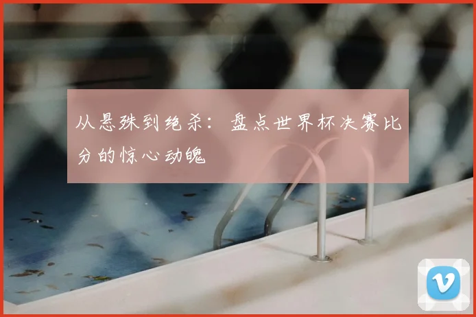 从悬殊到绝杀：盘点世界杯决赛比分的惊心动魄