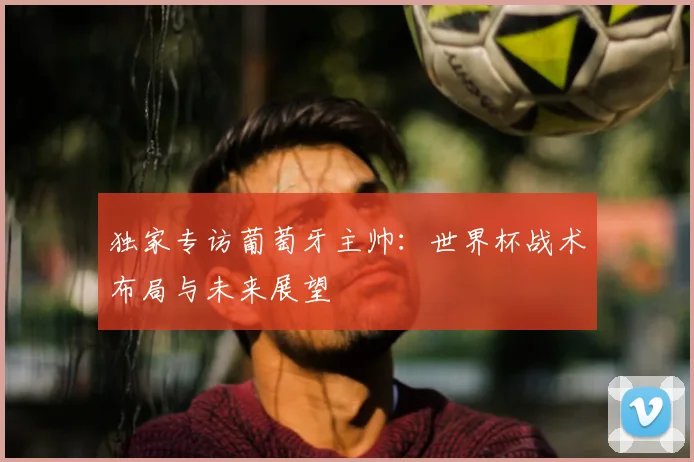 独家专访葡萄牙主帅：世界杯战术布局与未来展望