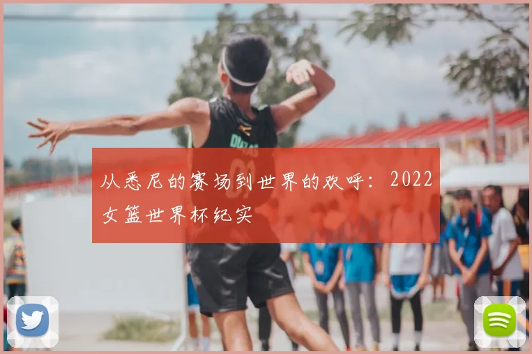 从悉尼的赛场到世界的欢呼：2022女篮世界杯纪实