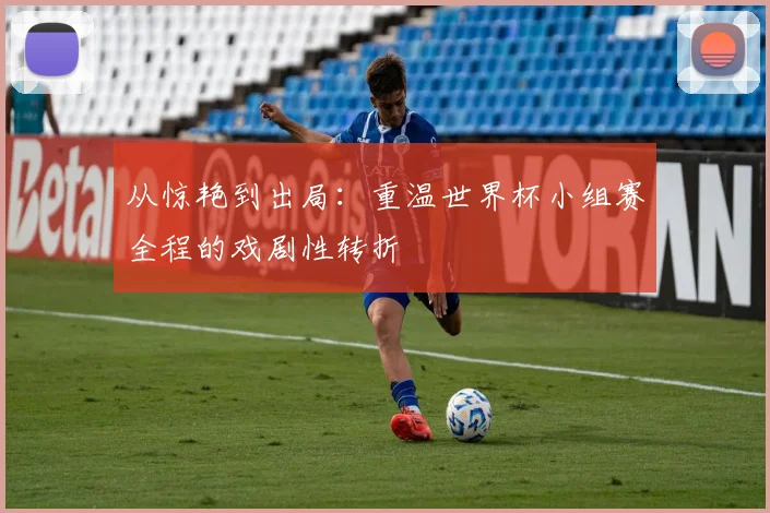 从惊艳到出局：重温世界杯小组赛全程的戏剧性转折