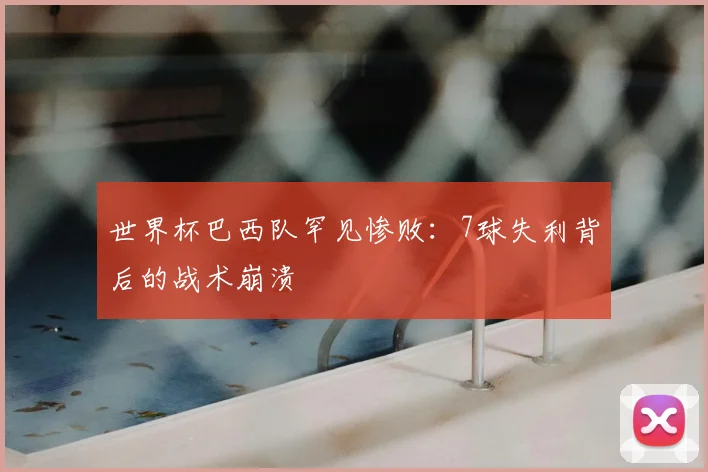 世界杯巴西队罕见惨败：7球失利背后的战术崩溃