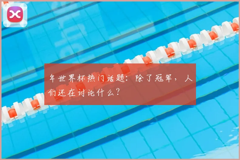 年世界杯热门话题：除了冠军，人们还在讨论什么？