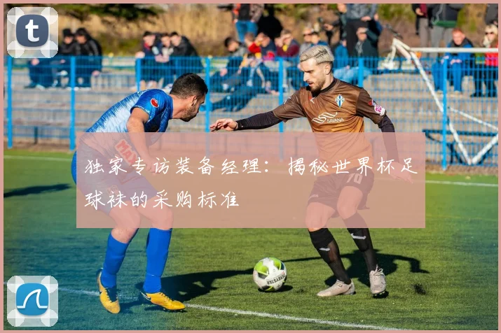 独家专访装备经理：揭秘世界杯足球袜的采购标准