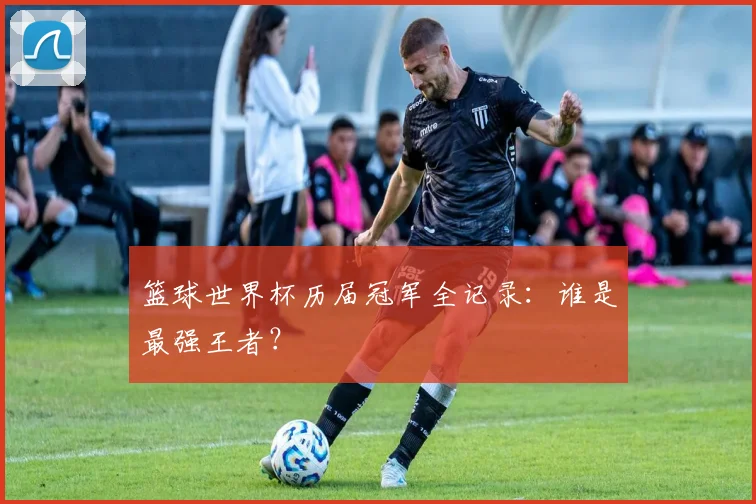 篮球世界杯历届冠军全记录:谁是最强王者?