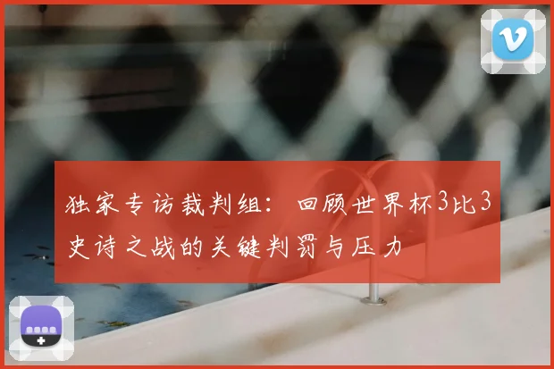独家专访裁判组：回顾世界杯3比3史诗之战的关键判罚与压力