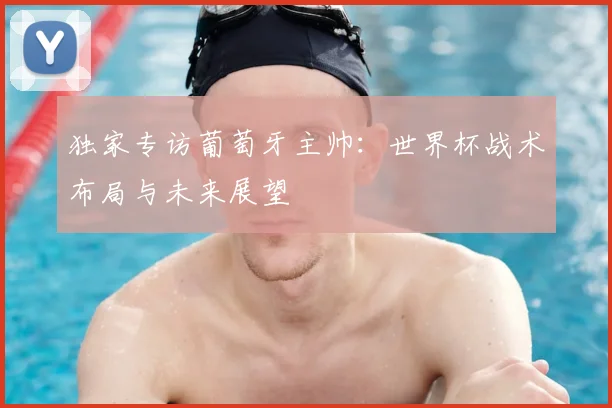 独家专访葡萄牙主帅：世界杯战术布局与未来展望