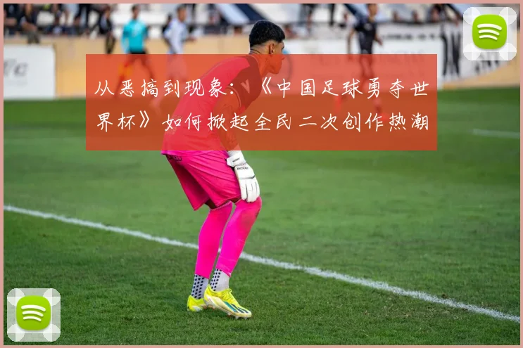 从恶搞到现象：《中国足球勇夺世界杯》如何掀起全民二次创作热潮