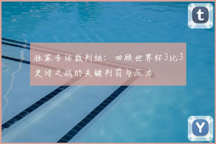 独家专访裁判组：回顾世界杯3比3史诗之战的关键判罚与压力