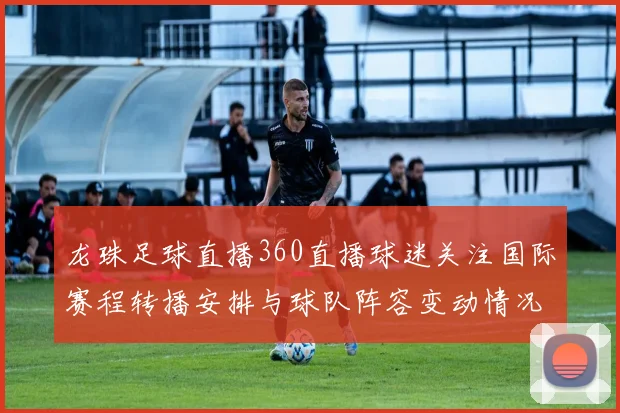 龙珠足球直播360直播球迷关注国际赛程转播安排与球队阵容变动情况