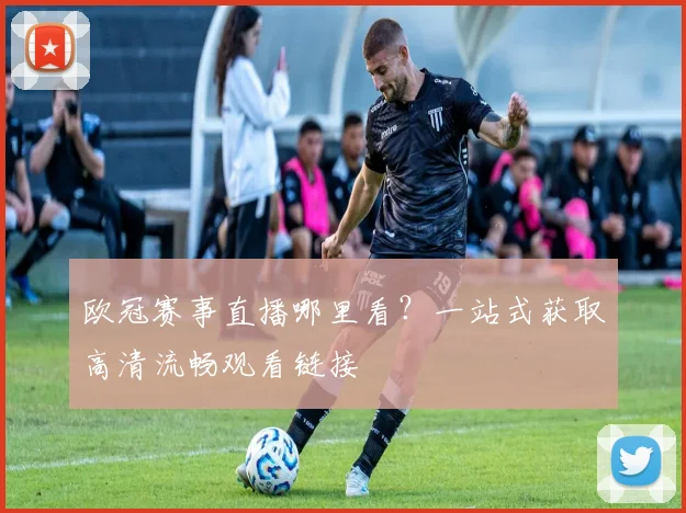 欧冠赛事直播哪里看？一站式获取高清流畅观看链接