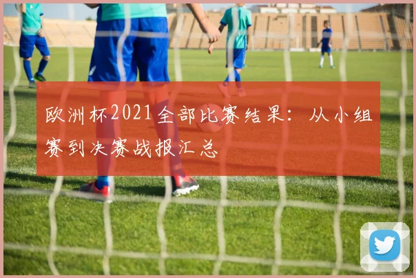 欧洲杯2021全部比赛结果：从小组赛到决赛战报汇总
