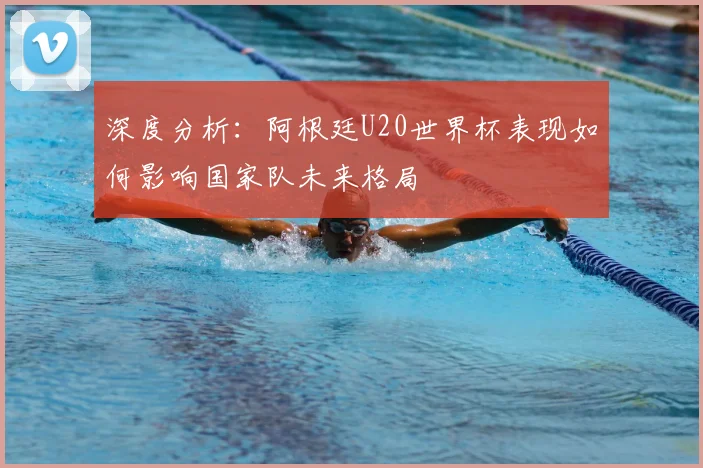 深度分析：阿根廷U20世界杯表现如何影响国家队未来格局