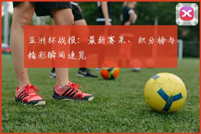 亚洲杯战报：最新赛果、积分榜与精彩瞬间速览