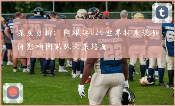 深度分析：阿根廷U20世界杯表现如何影响国家队未来格局