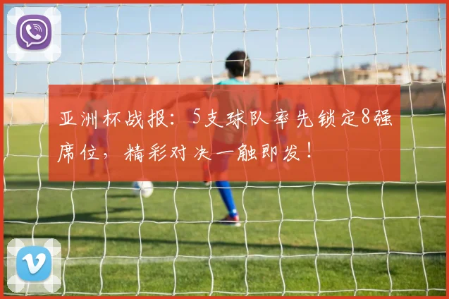 亚洲杯战报：5支球队率先锁定8强席位，精彩对决一触即发！