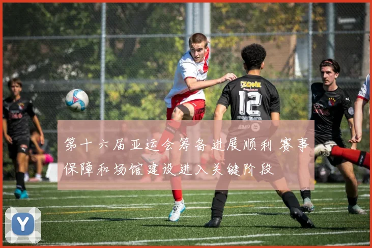 第十六届亚运会筹备进展顺利 赛事保障和场馆建设进入关键阶段