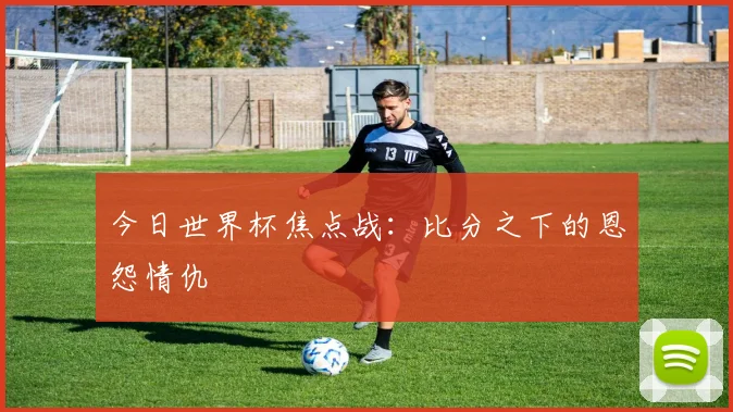 今日世界杯焦点战：比分之下的恩怨情仇